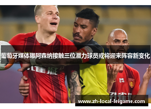 葡萄牙媒体曝阿森纳接触三位潜力球员或将迎来阵容新变化