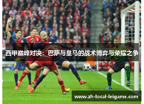 西甲巅峰对决：巴萨与皇马的战术博弈与荣耀之争